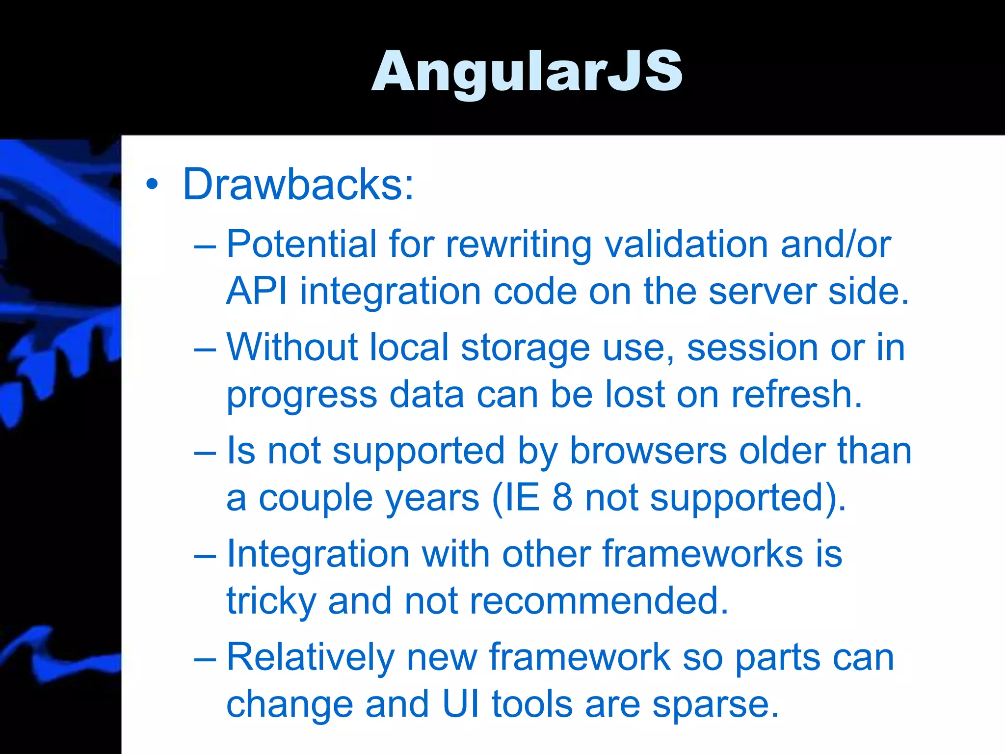 AngularJS
• Drawbacks:
– Potential for rewriting validation and/or
API integration code on the server side.
– Without local storage use, session or in
progress data can be lost on refresh.
– Is not supported by browsers older than
a couple years (IE 8 not supported).
– Integration with other frameworks is
tricky and not recommended.
– Relatively new framework so parts can
change and UI tools are sparse.
 