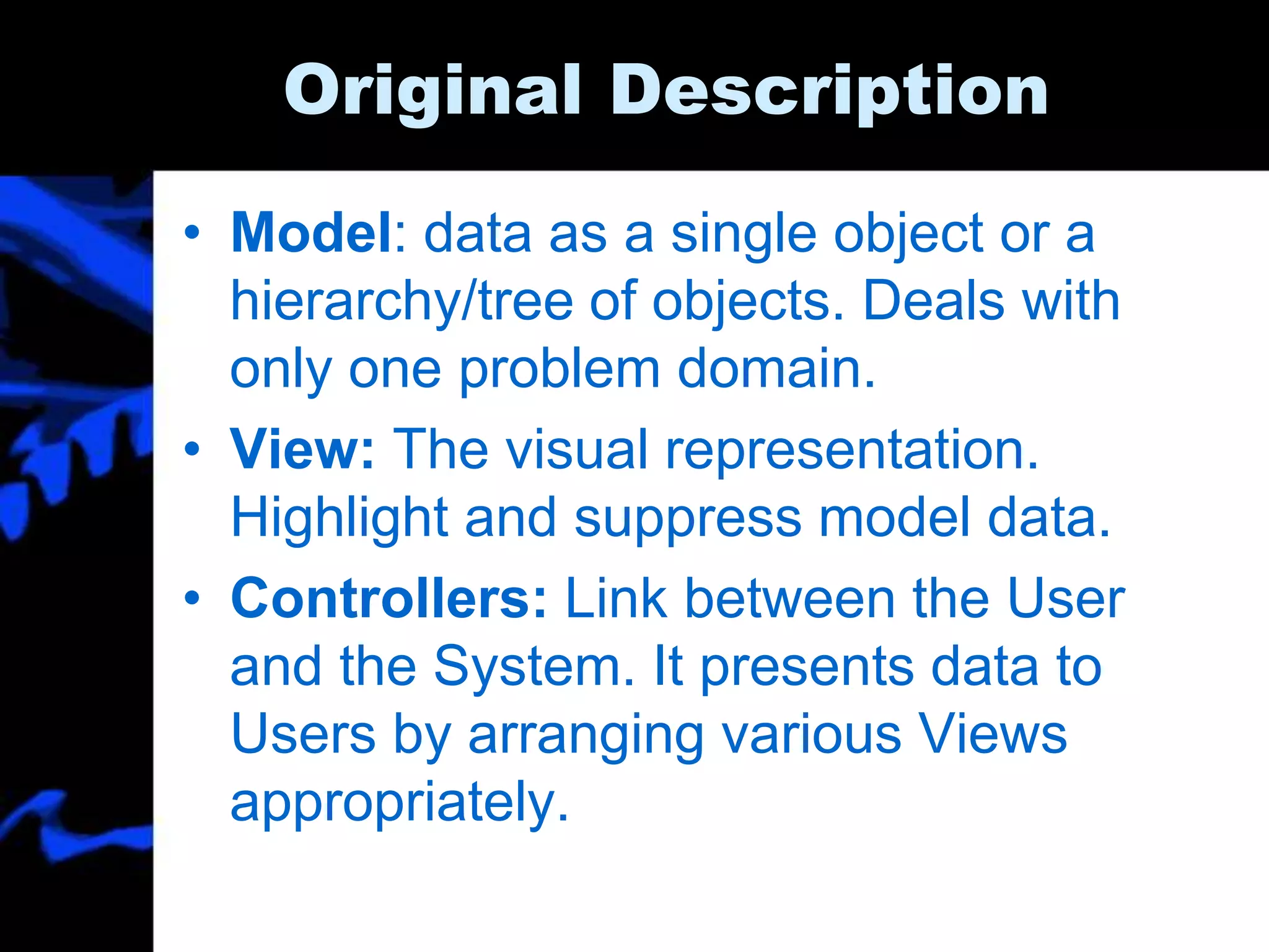 Original Description
• Model: data as a single object or a
hierarchy/tree of objects. Deals with
only one problem domain.
• View: The visual representation.
Highlight and suppress model data.
• Controllers: Link between the User
and the System. It presents data to
Users by arranging various Views
appropriately.
 