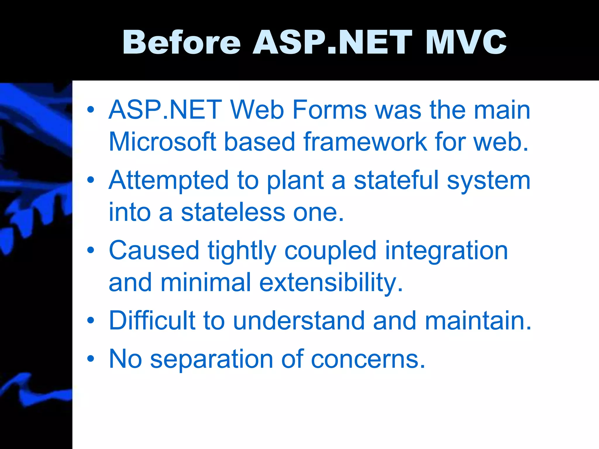 Before ASP.NET MVC
• ASP.NET Web Forms was the main
Microsoft based framework for web.
• Attempted to plant a stateful system
into a stateless one.
• Caused tightly coupled integration
and minimal extensibility.
• Difficult to understand and maintain.
• No separation of concerns.
 