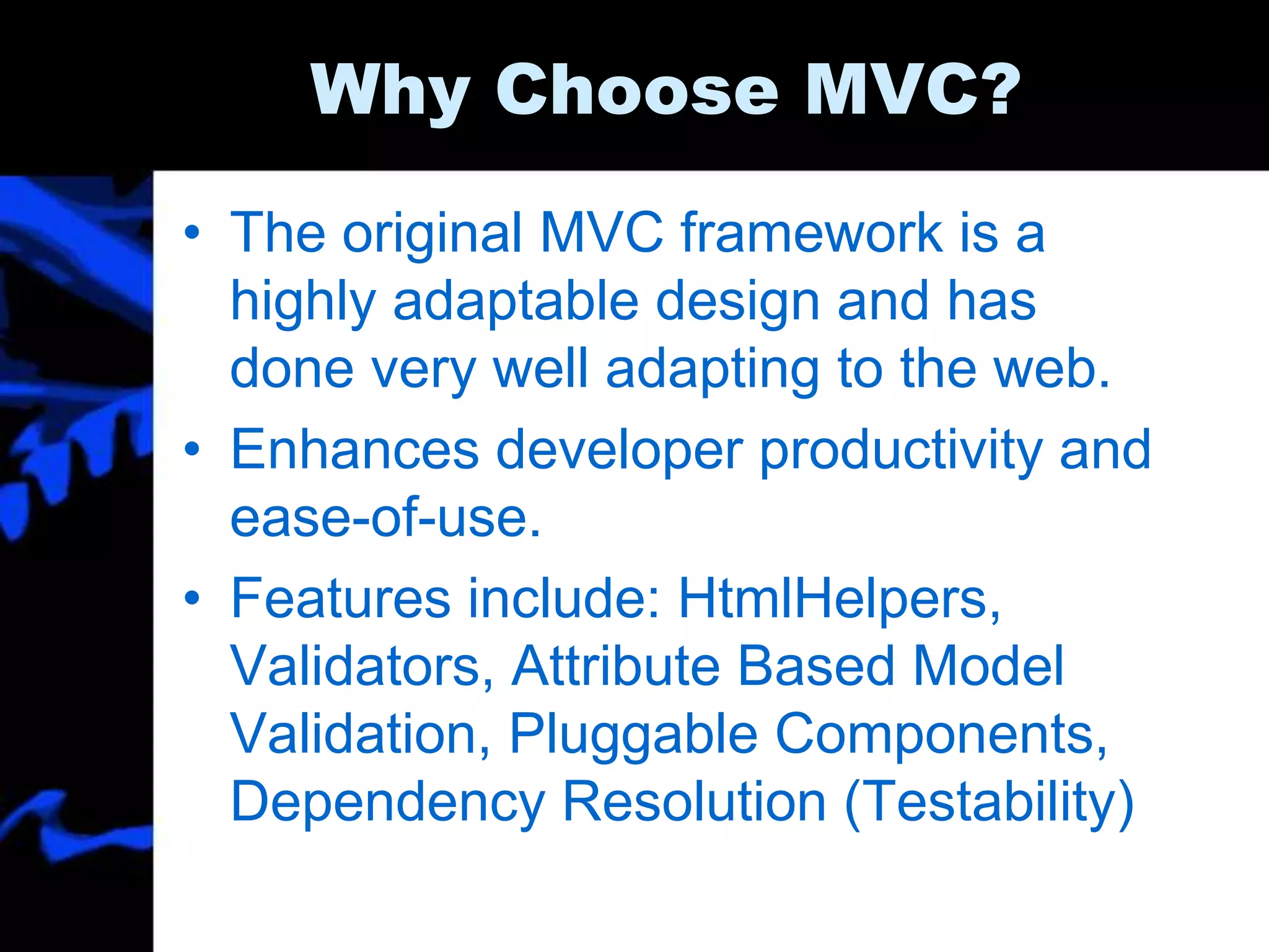 Why Choose MVC?
• The original MVC framework is a
highly adaptable design and has
done very well adapting to the web.
• Enhances developer productivity and
ease-of-use.
• Features include: HtmlHelpers,
Validators, Attribute Based Model
Validation, Pluggable Components,
Dependency Resolution (Testability)
 