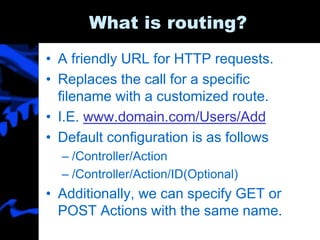 What is routing?
• A friendly URL for HTTP requests.
• Replaces the call for a specific
filename with a customized route.
• I.E. www.domain.com/Users/Add
• Default configuration is as follows
– /Controller/Action
– /Controller/Action/ID(Optional)
• Additionally, we can specify GET or
POST Actions with the same name.
 