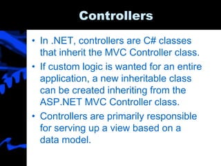 Controllers
• In .NET, controllers are C# classes
that inherit the MVC Controller class.
• If custom logic is wanted for an entire
application, a new inheritable class
can be created inheriting from the
ASP.NET MVC Controller class.
• Controllers are primarily responsible
for serving up a view based on a
data model.
 