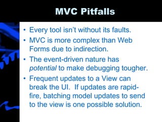 MVC Pitfalls
• Every tool isn’t without its faults.
• MVC is more complex than Web
Forms due to indirection.
• The event-driven nature has
potential to make debugging tougher.
• Frequent updates to a View can
break the UI. If updates are rapid-
fire, batching model updates to send
to the view is one possible solution.
 