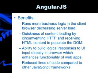 AngularJS
• Benefits:
– Runs more business logic in the client
browser decreasing server load.
– Quickness of content loading by
circumventing HTTP and receiving
HTML content to populate the DOM.
– Ability to build logical responses to UI
input directly in browser which
enhances functionality of web apps.
– Reduced lines of code compared to
other JavaScript frameworks
 
