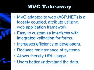 MVC Takeaway
• MVC adapted to web (ASP.NET) is a
loosely coupled, attribute utilizing,
web application framework.
• Easy to customize interfaces with
integrated validation for forms.
• Increases efficiency of developers.
• Reduces maintenance of systems.
• Allows friendly URL usage.
• Users better understand the data.
 