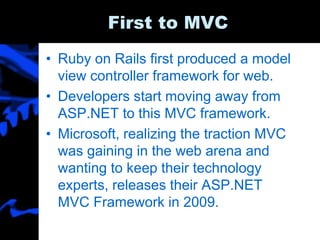First to MVC
• Ruby on Rails first produced a model
view controller framework for web.
• Developers start moving away from
ASP.NET to this MVC framework.
• Microsoft, realizing the traction MVC
was gaining in the web arena and
wanting to keep their technology
experts, releases their ASP.NET
MVC Framework in 2009.
 