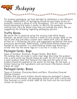Page 11
For product packaging, we have decided to implement a cost effective
strategy. Additionally, all packaging should be consistent across all
products creating a sense of unity throughout. This will help increase
brand awareness and make it easier to identify the products as
coming from Life’s So Sweet once they are outside the store. We are
suggesting the following regarding packaging options:
Truffle Boxes:
PPackaged Candy- Bags
Packaged Candy- Boxes
We would like to continue using the varying sized white boxes.
However, we would like to feature a small circular sticker label to the
top of each box and add a custom satin ribbon with Life’s So Sweet
written on it (following the color and typography guidelines that were
previously mentioned). Additionally, truffle boxes should always be
handed to the customer in a small/medium brown bag featuring a
sticker that has the stores logo on it so that it is easy to carry.
Types of Candies: Gummies, Dragon Scales, Malt Balls
For canFor candies that are made in store clear bags that show the product
with a solid white top should always be used. On the front of the bag,
a small product label that features the logo and the name of the
product should be applied to the center on the bag. On the back, a
sticker featuring the ingredients and nutritional information should
always be used.
Types of Candies: Chocolate Barks and Bars, Chocolate Covered
Graham Crackers
Candies that are easily broken should always be packaged in boxes.
Similar to truffle boxes, the packaging should start with a white box
that features a circular sticker label on the front and the nutritional
sticker on the back.
 