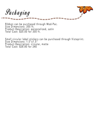 Page 12
Ribbon can be purchased through Mod-Pac.
Size Dimensions: 300 ft.
Product Description: personalized, satin
Total Cost: $25.00 for 300 ft.
Small circular label stickers can be purchased through Vistaprint.
Size Dimensions: 1.5”x1.5”
PProduct Description: circular, matte
Total Cost: $28.80 for 240
 