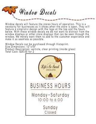 Page 13
Window decals will feature the stores hours of operation. This is a
necessity for businesses as it shows when the store is open. They will
feature a simplistic design with the logo at the top and the hours
below. With these window decals we do not want to distract from the
window displays or other store displays that can be seen through the
window. We merely want them to add to the customer experience and
make it as seamless as possible.
Window Decals can be puWindow Decals can be purchased through Vistaprint.
Size Dimensions: 12”x18”
Product Description: verticle, clear printing (inside glass)
Total Cost: $28.00 for 2
 