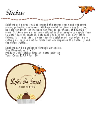 Page 14
Stickers are a great way to expand the stores reach and exposure
among potential customers. Stickers could be given away for free,
be sold for $0.99, or included for free on purchases of $20.00 or
more. Stickers are a great promotional tool as people can apply them
to water bottles, laptops, notebooks or binders, and many other
things. It is important to note that this sticker will not require die
cutting as there is a white circle that encompasses the butterfly and
thethe three truffles.
Stickers can be purchased through Vistaprint.
Size Dimensions: 3”x 3”
Product Description: circular, matte printing
Total Cost: $27.99 for 120
 