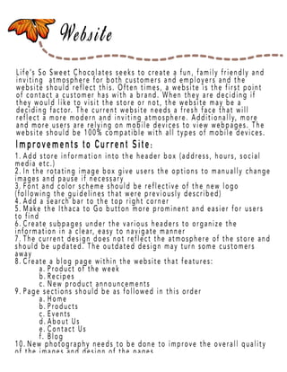 Page 15
Life’s So Sweet Chocolates seeks to create a fun, family friendly and
inviting atmosphere for both customers and employers and the
website should reflect this. Often times, a website is the first point
of contact a customer has with a brand. When they are deciding if
they would like to visit the store or not, the website may be a
deciding factor. The current website needs a fresh face that will
reflect a more modern and inviting atmosphere. Additionally, more
and moand more users are relying on mobile devices to view webpages. The
website should be 100% compatible with all types of mobile devices.
1. Add store information into the header box (address, hours, social
media etc.)
2. In the rotating image box give users the options to manually change
images and pause if necessary
3. Font and color scheme should be reflective of the new logo
(following the guidelines that were previously described)
4. Add a search bar to the top right corner
5.5. Make the Ithaca to Go button more prominent and easier for users
to find
6. Create subpages under the various headers to organize the
information in a clear, easy to navigate manner
7. The current design does not reflect the atmosphere of the store and
should be updated. The outdated design may turn some customers
away
8.8. Create a blog page within the website that features:
a. Product of the week
b. Recipes
c. New product announcements
9. Page sections should be as followed in this order
a. Home
b. Products
c.c. Events
d. About Us
e. Contact Us
f. Blog
10. New photography needs to be done to improve the overall quality
of the images and design of the pages
Improvements to Current Site:
 