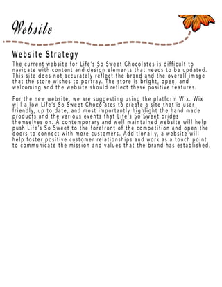 Page 16
Website Strategy
The current website for Life’s So Sweet Chocolates is difficult to
navigate with content and design elements that needs to be updated.
This site does not accurately reflect the brand and the overall image
that the store wishes to portray. The store is bright, open, and
welcoming and the website should reflect these positive features.
ForFor the new website, we are suggesting using the platform Wix. Wix
will allow Life’s So Sweet Chocolates to create a site that is user
friendly, up to date, and most importantly highlight the hand made
products and the various events that Life’s So Sweet prides
themselves on. A contemporary and well maintained website will help
push Life’s So Sweet to the forefront of the competition and open the
doors to connect with more customers. Additionally, a website will
help foster posihelp foster positive customer relationships and work as a touch point
to communicate the mission and values that the brand has established.
 