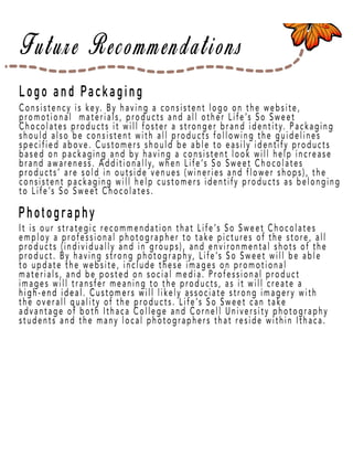 Page 18
Logo and Packaging
Photography
Consistency is key. By having a consistent logo on the website,
promotional materials, products and all other Life’s So Sweet
Chocolates products it will foster a stronger brand identity. Packaging
should also be consistent with all products following the guidelines
specified above. Customers should be able to easily identify products
based on packaging and by having a consistent look will help increase
brand awareness. Additionally, when Life’s So Sweet Chocolates
prproducts’ are sold in outside venues (wineries and flower shops), the
consistent packaging will help customers identify products as belonging
to Life’s So Sweet Chocolates.
It is our strategic recommendation that Life’s So Sweet Chocolates
employ a professional photographer to take pictures of the store, all
products (individually and in groups), and environmental shots of the
product. By having strong photography, Life’s So Sweet will be able
to update the website, include these images on promotional
materials, and be posted on social media. Professional product
images will transfer meaning to the products, as it will create a
high-end ideal. Customers wihigh-end ideal. Customers will likely associate strong imagery with
the overall quality of the products. Life’s So Sweet can take
advantage of both Ithaca College and Cornell University photography
students and the many local photographers that reside within Ithaca.
 