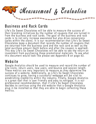 Page 19
Business and Rack Cards
Website
Life’s So Sweet Chocolates will be able to measure the success of
their branding initiatives by the number of coupons that are turned in
from the business and rack cards. The goal of the business and rack
cards is to not only increase awareness but also drive conversions
(sales within the store). It is our recommendation that Life’s So Sweet
Chocolates keep a document that records the number of coupons that
are returned from the business card and the rack card as well as the
total putotal purchase amount (both before and after the coupon is applied).
This way Life’s So Sweet Chocolates will be able to see the return on
investment from purchasing these promotional materials. To see what
this document would look like please see Appendix B on page 63.
Google Analytics should be used to measure and record the number of
site visits, return users, new users, and bounce and session length.
These metrics are very important to measure as they determine the
success of a website. Additionally, as Life’s So Sweet Chocolates
continues to grow, having a successful webpage will be vital to
establishing credibility within the industry. Finally, Google Analytics
is a great tool that is user friendly and easy to navigate. It is our
prprofessional recommendation, that if Life’s So Sweet Chocolates
decides to continue using the old website that a Google Analytics
plug in be installed so that they are able to begin collecting these
metrics.
 