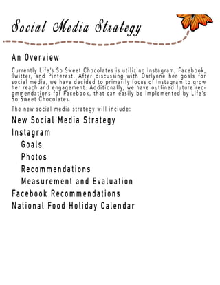 Page 20
An Overview
New Social Media Strategy
Instagram
Goals
Photos
Recommendations
Measurement and Evaluation
FFacebook Recommendations
National Food Holiday Calendar
Currently Life’s So Sweet Chocolates is utilizing Instagram, Facebook,
Twitter, and Pinterest. After discussing with Darlynne her goals for
social media, we have decided to primarily focus of Instagram to grow
her reach and engagement. Additionally, we have outlined future rec-
ommendations for Facebook, that can easily be implemented by Life’s
So Sweet Chocolates.
The new social media strategy will include:
 