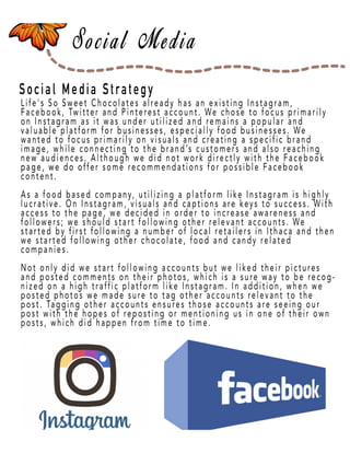 Page 21
Social Media Strategy
Life's So Sweet Chocolates already has an existing Instagram,
Facebook, Twitter and Pinterest account. We chose to focus primarily
on Instagram as it was under utilized and remains a popular and
valuable platform for businesses, especially food businesses. We
wanted to focus primarily on visuals and creating a specific brand
image, while connecting to the brand’s customers and also reaching
new audiences. Although we did not work directly with the Facebook
page, we do opage, we do offer some recommendations for possible Facebook
content.
As a food based company, utilizing a platform like Instagram is highly
lucrative. On Instagram, visuals and captions are keys to success. With
access to the page, we decided in order to increase awareness and
followers; we should start following other relevant accounts. We
started by first following a number of local retailers in Ithaca and then
we started following other chocolate, food and candy related
companies.
Not onlyNot only did we start following accounts but we liked their pictures
and posted comments on their photos, which is a sure way to be recog-
nized on a high traffic platform like Instagram. In addition, when we
posted photos we made sure to tag other accounts relevant to the
post. Tagging other accounts ensures those accounts are seeing our
post with the hopes of reposting or mentioning us in one of their own
posts, which did happen from time to time.
 
