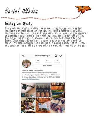 Page 22
Instagram Goals
Our goals included ppdating the pre-existing Instagram page by:
IncIncreasing overall brand awareness, increasing followers by 20%,
reaching a wider audience and increasing social reach and engagemet
and create overall consistency with posting. We started off editing
the bio of the Instagram account, which included items Life's So
Sweet Chocolates doesn't sell anymore such as cupcakes and ice
cream. We also included the address and phone number of the store
and updated the profile picture with a clear, high resolution image.
 