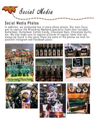 Page 23
Social Media Photos
In addition, we conducted two in-store photo shoots. Our main focus
was to capture the Wizarding Weekend speciality items that included:
Butterbeer, Butterbeer Cotton Candy, Chocolate Owls, Chocolate Quills,
etc. We also made sure to capture pictures of regular items that can
always be found in the store.These are some of the photos we took for
possible Instagram and Facebook posts:
 