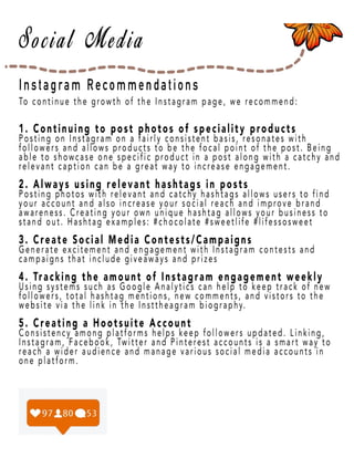 Page 24
Instagram Recommendations
To continue the growth of the Instagram page, we recommend:
1. Continuing to post photos of speciality products
Posting on Instagram on a fairly consistent basis, resonates with
followers and allows products to be the focal point of the post. Being
able to showcase one specific product in a post along with a catchy and
relevant caption can be a great way to increase engagement.
2. Always using relevant hashtags in posts
Posting photos with relevant and catchy hashtags allows users to find
your account and also increase your social reach and improve brand
awareness. Creating your own unique hashtag allows your business to
stand out. Hashtag examples: #chocolate #sweetlife #lifessosweet
3. C3. Create Social Media Contests/Campaigns
Generate excitement and engagement with Instagram contests and
campaigns that include giveaways and prizes
4. Tracking the amount of Instagram engagement weekly
Using systems such as Google Analytics can help to keep track of new
followers, total hashtag mentions, new comments, and vistors to the
website viawebsite via the link in the Insttheagram biography.
5. Creating a Hootsuite Account
Consistency among platforms helps keep followers updated. Linking,
Instagram, Facebook, Twitter and Pinterest accounts is a smart way to
reach a wider audience and manage various social media accounts in
one platform.
 