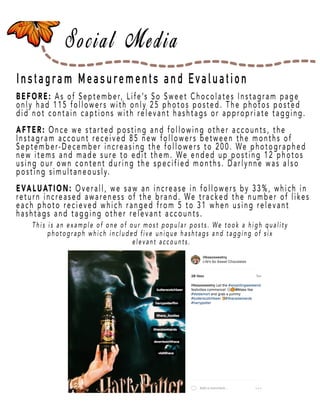 Page 25
Instagram Measurements and Evaluation
BEFORE: As of September, Life’s So Sweet Chocolates Instagram page
only had 115 followers with only 25 photos posted. The photos posted
did not contain captions with relevant hashtags or appropriate tagging.
AFTER:AFTER: Once we started posting and following other accounts, the
Instagram account received 85 new followers between the months of
September-December increasing the followers to 200. We photographed
new items and made sure to edit them. We ended up posting 12 photos
using our own content during the specified months. Darlynne was also
posting simultaneously.
EEVALUATION: Overall, we saw an increase in followers by 33%, which in
return increased awareness of the brand. We tracked the number of likes
each photo recieved which ranged from 5 to 31 when using relevant
hashtags and tagging other relevant accounts.
This is an example of one of our most popular posts. We took a high quality
photograph which included five unique hashtags and tagging of six
elevant accounts.
 
