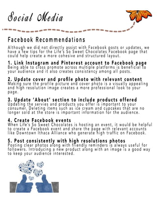 Page 26
Facebook Recommendations
Although we did not directly assist with Facebook posts or updates, we
have a few tips for the Life’s So Sweet Chocolates Facebook page that
could help create a more cohesive and structured layout.
1. Link Instagram and Pinterest account to Facebook page
Being able to cross promote across multiple platforms is beneficial to
your audience and it also creates consistency among all posts.
2. Update cover and proﬁle photo with relevant content
Making suMaking sure the profile picture and cover photo is a visually appealing
and high resolution image creates a more professional look to your
page.
3. Update ‘About’ section to include products offered
UpdaUpdating the servies and products you offer is important to your
consumer. Deleting items such as ice cream and cupcakes that are no
longer sold at the store is important information for the audience.
4. Create Facebook events
When LifeWhen Life’s So Sweet Chocolates is hosting an event, it would be helpful
to create a Facebook event and share the page with relevant accounts
like Downtown Ithaca Alliance who generate high traffic on Facebook.
5. Post consistently with high resolutions photos
Posting clear photos along with friendly reminders is always useful for
followers. Introducing a new product along with an image is a good way
to keep your audience interested.
 