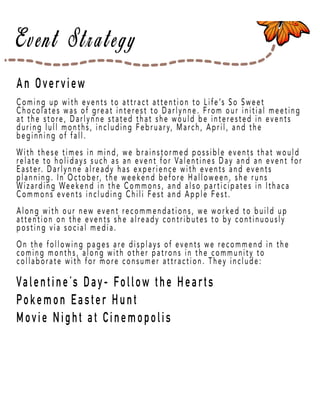 Page 29
An Overview
Valentine’s Day- Follow the Hearts
Pokemon Easter Hunt
Movie Night at Cinemopolis
Coming up with events to attract attention to Life’s So Sweet
Chocolates was of great interest to Darlynne. From our initial meeting
at the store, Darlynne stated that she would be interested in events
during lull months, including February, March, April, and the
beginning of fall.
WiWith these times in mind, we brainstormed possible events that would
relate to holidays such as an event for Valentines Day and an event for
Easter. Darlynne already has experience with events and events
planning. In October, the weekend before Halloween, she runs
Wizarding Weekend in the Commons, and also participates in Ithaca
Commons events including Chili Fest and Apple Fest.
Along wiAlong with our new event recommendations, we worked to build up
attention on the events she already contributes to by continuously
posting via social media.
On the following pages are displays of events we recommend in the
coming months, along with other patrons in the community to
collaborate with for more consumer attraction. They include:
 