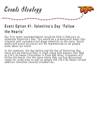 Page 31
Our first event recommendation would be held in February to
celebrate Valentine’s Day. This would be a promotional event that
interacts with customers and drags attention to the store. Social
media and brand activation will be implemented to let people
know about our event.
InIn the commons, the day before and the day of Valentines Day,
there will be hearts written in chalk along with posters that lead
to Life’s So Sweet Chocolates in Press Bay Alley. Customers will
follow the hearts into the store where they can buy discounted
treats for loved ones as well as sample the Life’s So Sweet limited
addition chocolate covered strawberries.
Event Option #1: Valentine’s Day “Follow
the Hearts”
 