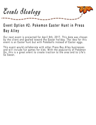 Page 33
Event Option #2: Pokemon Easter Hunt in Press
Bay Alley
Our next event is projected for April 8th, 2017. This date was chosen
by the client and geared toward the Easter holiday. The idea for this
event is an Easter hunt but with Pokéballs instead of Easter eggs.
This event would collaborate with other Press Bay Alley businesses
and will include fun games for kids. With the popularity of Pokémon
Go, this is a great event to create traction to the area and to Life’s
So Sweet.
 