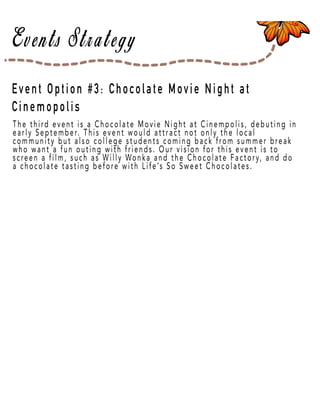 Page 36
The third event is a Chocolate Movie Night at Cinempolis, debuting in
early September. This event would attract not only the local
community but also college students coming back from summer break
who want a fun outing with friends. Our vision for this event is to
screen a film, such as Willy Wonka and the Chocolate Factory, and do
a chocolate tasting before with Life’s So Sweet Chocolates.
Event Option #3: Chocolate Movie Night at
Cinemopolis
 