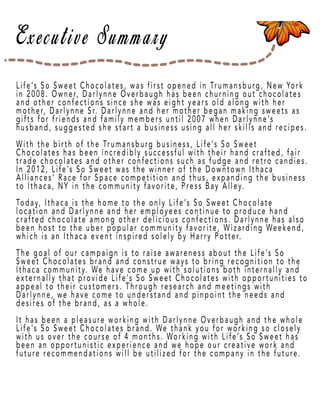 Page 3
Life’s So Sweet Chocolates, was first opened in Trumansburg, New York
in 2008. Owner, Darlynne Overbaugh has been churning out chocolates
and other confections since she was eight years old along with her
mother, Darlynne Sr. Darlynne and her mother began making sweets as
gifts for friends and family members until 2007 when Darlynne’s
husband, suggested she start a business using all her skills and recipes.
With the birth of the Trumansburg business, Life’s So Sweet
Chocolates has been incChocolates has been incredibly successful with their hand crafted, fair
trade chocolates and other confections such as fudge and retro candies.
In 2012, Life’s So Sweet was the winner of the Downtown Ithaca
Alliances’ Race for Space competition and thus, expanding the business
to Ithaca, NY in the community favorite, Press Bay Alley.
Today, Ithaca is the home to the only Life’s So Sweet Chocolate
localocation and Darlynne and her employees continue to produce hand
crafted chocolate among other delicious confections. Darlynne has also
been host to the uber popular community favorite, Wizarding Weekend,
which is an Ithaca event inspired solely by Harry Potter.
The goal of our campaign is to raise awaThe goal of our campaign is to raise awareness about the Life’s So
Sweet Chocolates brand and construe ways to bring recognition to the
Ithaca community. We have come up with solutions both internally and
externally that provide Life’s So Sweet Chocolates with opportunities to
appeal to their customers. Through research and meetings with
Darlynne, we have come to understand and pinpoint the needs and
desires of the brand, as a whole.
It has been a pleasuIt has been a pleasure working with Darlynne Overbaugh and the whole
Life’s So Sweet Chocolates brand. We thank you for working so closely
with us over the course of 4 months. Working with Life’s So Sweet has
been an opportunistic experience and we hope our creative work and
future recommendations will be utilized for the company in the future.
 