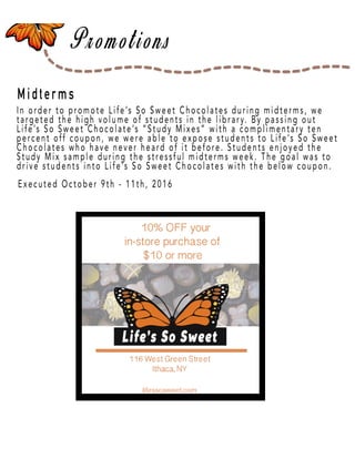 Page 39
Midterms
In order to promote Life’s So Sweet Chocolates during midterms, we
targeted the high volume of students in the library. By passing out
Life’s So Sweet Chocolate’s “Study Mixes” with a complimentary ten
percent off coupon, we were able to expose students to Life’s So Sweet
Chocolates who have never heard of it before. Students enjoyed the
Study Mix sample during the stressful midterms week. The goal was to
drive students into Life’s So Sweet Chocolates with the below coupon.
Executed October 9th - 11th, 2016
 
