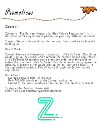 Page 40
Zoomer
Zoomer is “The Delivery Network for High Volume Restaurants”. It is
described as “A very different partner for your very different business”.
Slogan: “We only do one thing - deliver your food - and we do it really
freaking well.”
How it Works:
Zoomer drivers aZoomer drivers are independent contractors. Life’s So Sweet Chocolates
would sign up for Zoomer and download the Zoomer mobile application.
Life’s So Sweet Chocolates would place the order over the phone or
online the usual way. Life’s So Sweet Chocolates would then prepare the
delivery. A Zoomer driver would pick up the delivery and deliver it to
the appropriate location. This all works through the Zoomer mobile
application.
Quick Facts:Quick Facts:
Average delivery time: 29 minutes
Over 100,000 downloads of the Zoomer application
Backed by the same investors as Twitter, Air BnB, Netflix, Facebook
To sign up for Zoomer, please visit
https://www.zoomerdelivery.com/restaurants
 
