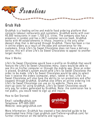 Page 41
Grub Hub
GrubHub is a leaGrubHub is a leading online and mobile food ordering platform that
connects takeout restaurants and customers. GrubHub works with over
45,000 restaurants in over 1,100 U.S. cities. The company also has a
presence in London and has a 24/7 customer service team. GrubHub
works with 44 establishments in Ithaca. Insomnia is the only other
dessert shop that is delivered through GrubHub. There has been a rise
in online orders as a result of the ease and convenience for the
customers. Since Lifecustomers. Since Life’s So Sweet Chocolates does not have a delivery
service, this will allow Life’s So Sweet Chocolates to appeal to another
target market.
How it Works:
Life’s So Sweet Chocolates would have a profile on GrubHub that would
feature the Life’s So Sweet Chocolates menu. Users would be able to
see this on his/her computer or through the mobile app. Once an order
is placed, GrubHub’s system would send Life’s So Sweet Chocolates the
order to be made. Life’s So Sweet Chocolates would be able to select
how it receive the orders (computer, email, tablet or fax). Life’s So
Sweet Chocolates will also have the ability to run promotions and offer
couponscoupons through GrubHub. GrubHub also offers an online ordering link
Life’s So Sweet Chocolates can use on its website. There are no
start-up costs for using GrubHub, Life’s So Sweet Chocolates would
only pay for orders generated by GrubHub. Note: the commission fee is
not public, you would need to sign up and inquire.
How to Get Started:
Email: sales@grubhub.com
Telephone: 877-805-5081
Website: www.getgrubhub.com
More Information: GrubHub has created a free detailed guide to be
downloaded here (http://get.grubhub.com/?referer=grubhub.com) for
further information on the benefits and logistics.
 