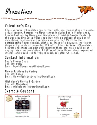 Page 42
Valentine’s Day
Contact Information
Example Coupons
Life’s So Sweet Chocolates can partner with local flower shops to create
a dual coupon. Perspective flower shops include: Bool’s Flower Shop,
Flower Fashions by Haring and Michaleen’s Florist & Garden Center. In
the week leading up to Valentine’s Day with a purchase of any box of
chocolates, customers will receive a coupon for 10% off to the
participating flower shop(s). With a purchase of a bouquet, the flower
shops will provide a coupon for 10% off to Life’s So Sweet Chocolates.
Flowers and chocolate pair weFlowers and chocolate pair well together therefore, this would be an
appropriate cross-promotion. All three of these flower shops expressed
interest and would like for you to reach out after Christmas.
Bool’s Flower Shop
Contact: Polly
Email: boolsflowershop@hotmail.com
Flower Fashions by Haring
Contact: Kasey
Email: flowerfashionsbyharing@gmail.com
MichaleenMichaleen’s Florist & Garden
Contact: Michaleen
Email: michaleensflowers@gmail.com
 