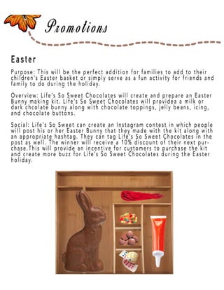 Page 43
Easter
Purpose: This will be the perfect addition for families to add to their
children’s Easter basket or simply serve as a fun activity for friends and
family to do during the holiday.
Overview: Life’s So Sweet Chocolates will create and prepare an Easter
Bunny making kit. Life’s So Sweet Chocolates will providea a milk or
dark chcolate bunny along with chocolate toppings, jelly beans, icing,
and chocolate buttons.
Social: LifeSocial: Life’s So Sweet can create an Instagram contest in which people
will post his or her Easter Bunny that they made with the kit along with
an appropriate hashtag. They can tag Life’s So Sweet Chocolates in the
post as well. The winner will receive a 10% discount of their next pur-
chase.This will provide an incentive for customers to purchase the kit
and create more buzz for Life’s So Sweet Chocolates during the Easter
holiday.
 