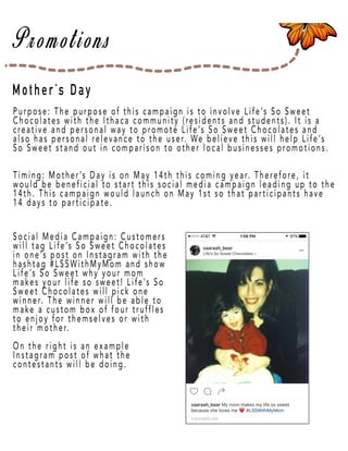 Page 44
Mother’s Day
Purpose: The purpose of this campaign is to involve Life’s So Sweet
Chocolates with the Ithaca community (residents and students). It is a
creative and personal way to promote Life’s So Sweet Chocolates and
also has personal relevance to the user. We believe this will help Life’s
So Sweet stand out in comparison to other local businesses promotions.
Timing: MoTiming: Mother’s Day is on May 14th this coming year. Therefore, it
would be beneficial to start this social media campaign leading up to the
14th. This campaign would launch on May 1st so that participants have
14 days to participate.
Social MeSocial Media Campaign: Customers
will tag Life’s So Sweet Chocolates
in one’s post on Instagram with the
hashtag #LSSWithMyMom and show
Life’s So Sweet why your mom
makes your life so sweet! Life’s So
Sweet Chocolates will pick one
winnewinner. The winner will be able to
make a custom box of four truffles
to enjoy for themselves or with
their mother.
On the right is an example
Instagram post of what the
contestants will be doing.
 