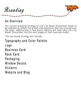 Page 4
An Overview
Typography and Color Palette
Logo
Business Card
Rack Card
Packaging
Window Decals
SticStickers
Website and Blog
The current branding strategy of Life’s So Sweet Chocolates needs to
be updated to reflect the growth and expansion that has occured over
the years. Additionally, a new brand identity will help take Life’s So
Sweet Chocolates into the next stages of their business model.
The new brand strategy will include:
 