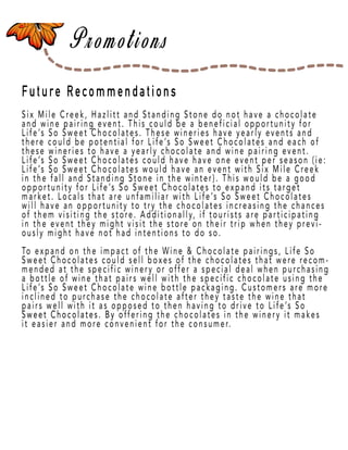 Page 49
Future Recommendations
Six Mile Creek, Hazlitt and Standing Stone do not have a chocolate
and wine pairing event. This could be a beneficial opportunity for
Life’s So Sweet Chocolates. These wineries have yearly events and
there could be potential for Life’s So Sweet Chocolates and each of
these wineries to have a yearly chocolate and wine pairing event.
Life’s So Sweet Chocolates could have have one event per season (ie:
Life’s So Sweet Chocolates would have an event with Six Mile Creek
inin the fall and Standing Stone in the winter). This would be a good
opportunity for Life’s So Sweet Chocolates to expand its target
market. Locals that are unfamiliar with Life’s So Sweet Chocolates
will have an opportunity to try the chocolates increasing the chances
of them visiting the store. Additionally, if tourists are participating
in the event they might visit the store on their trip when they previ-
ously might have not had intentions to do so.
To expand on the impact of the Wine & Chocolate pairings, Life So
Sweet Chocolates could sell boxes of the chocolates that were recom-
mended at the specific winery or offer a special deal when purchasing
a bottle of wine that pairs well with the specific chocolate using the
Life’s So Sweet Chocolate wine bottle packaging. Customers are more
inclined to purchase the chocolate after they taste the wine that
pairs well with it as opposed to then having to drive to Life’s So
Sweet Chocolates. By oSweet Chocolates. By offering the chocolates in the winery it makes
it easier and more convenient for the consumer.
 