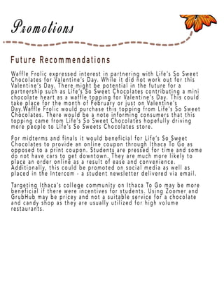 Page 50
Future Recommendations
Waffle Frolic expressed interest in partnering with Life’s So Sweet
Chocolates for Valentine’s Day. While it did not work out for this
Valentine’s Day. There might be potential in the future for a
partnership such as Life’s So Sweet Chocolates contributing a mini
chocolate heart as a waffle topping for Valentine’s Day. This could
take place for the month of February or just on Valentine’s
Day.Waffle Frolic would purchase this topping from Life’s So Sweet
Chocolates. TheChocolates. There would be a note informing consumers that this
topping came from Life’s So Sweet Chocolates hopefully driving
more people to Life’s So Sweets Chocolates store.
For midterms and finals it would beneficial for Life’s So Sweet
Chocolates to provide an online coupon through Ithaca To Go as
opposed to a print coupon. Students are pressed for time and some
do not have cars to get downtown. They are much more likely to
place an order online as a result of ease and convenience.
Additionally, this could be promoted on social media as well as
placed in the Intercom - a student newsletter delivered via email.
TTargeting Ithaca’s college community on Ithaca To Go may be more
beneficial if there were incentives for students. Using Zoomer and
GrubHub may be pricey and not a suitable service for a chocolate
and candy shop as they are usually utilized for high volume
restaurants.
 