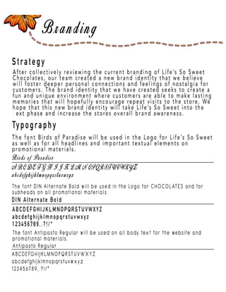 Page 5
Strategy
Typography
After collectively reviewing the current branding of Life’s So Sweet
Chocolates, our team created a new brand identity that we believe
will foster deeper personal connections and feelings of nostalgia for
customers. The brand identity that we have created seeks to create a
fun and unique environment where customers are able to make lasting
memories that will hopefully encourage repeat visits to the store. We
hope that this new brand identity will take Life’s So Sweet into the
next phase and incnext phase and increase the stores overall brand awareness.
The font Birds of Paradise will be used in the Logo for Life’s So Sweet
as well as for all headlines and important textual elements on
promotional materials.
The font DIN Alternate Bold will be used in the Logo for CHOCOLATES and for
subheads on all promotional materials.
DIN Alternate Bold
ABCDEFGHIJKLMNOPQRSTUVWXYZ
abcdefghijklmnopqrstuvwxyz
123456789,.?!/*
ABCDEFGHIJKLMNOPQRSTUVWXYZ
abcdefghijklmnopqrstuvwxyz
123456789,.?!/*
Antipasto Regular
The font Antipasto Regular will be used on all body text for the website and
promotional materials.
 