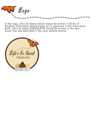 Page 7
In the logo, Life’s So Sweet should always be written in Bird’s of
Paradise. Chocolates should always be in uppercase in Din Alternative
Bold. Life’s So Sweet CHOCOLATES should be written in the dark
brown that was described in the color palette section.
 