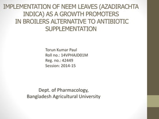 IMPLEMENTATION OF NEEM LEAVES (AZADIRACHTA
INDICA) AS A GROWTH PROMOTERS
IN BROILERS ALTERNATIVE TO ANTIBIOTIC
SUPPLEMENTATION
Torun Kumar Paul
Roll no.: 14VPHAJD01M
Reg. no.: 42449
Session: 2014-15
Dept. of Pharmacology,
Bangladesh Agricultural University
 