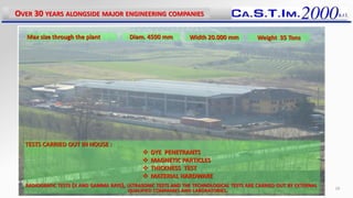 OVER 30 YEARS ALONGSIDE MAJOR ENGINEERING COMPANIES
18
Max size through the plant Diam. 4500 mm Width 20.000 mm Weight 35 Tons
TESTS CARRIED OUT IN HOUSE :
 DYE PENETRANTS
 MAGNETIC PARTICLES
 THICKNESS TEST
 MATERIAL HARDWARE
RADIOGRAFIC TESTS (X AND GAMMA RAYS), ULTRASONIC TESTS AND THE TECHNOLOGICAL TESTS ARE CARRIED OUT BY EXTERNAL
QUALIFIED COMPANIES AND LABORATORIES.
 
