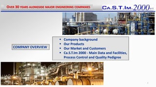  Company background
 Our Products
 Our Market and Customers
 Ca.S.T.Im 2000 - Main Data and Facilities,
Process Control and Quality Pedigree
COMPANY OVERVIEW
OVER 30 YEARS ALONGSIDE MAJOR ENGINEERING COMPANIES
2
 