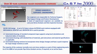 Our engineers are responsible for Technical Support,
Pipe Support Design and Product Development.
A team of experienced engineers are available to
carry out Stress Analysis and Site Inspection Surveys.
2D/3D CAD design - A net of 12 latest release AUTOCAD work stations equipped with
MECHANICAL DESKTOP and INVENTOR 3D is used to provide :
 Automated drawings of standard component type supports using local calculations and
industrial tables of standards.
 Automated drawings with detailed lists of materials, job instructions and material specifications
as applicable.
 Automated drawing revisions to incorporate minor design changes and have a quick response
for major design revisions as well.
The majority of the customer normally carry out stress analysis as a part of their engineering work,
Ca.S.T.Im 2000 srl can provide Pipe Stress Analysis service, if required, on an ad-hoc basis .
OVER 30 YEARS ALONGSIDE MAJOR ENGINEERING COMPANIES
SPRING HANGERS &
SUPPORTS ENGINEERING
20
 