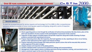 To meet the increased demand for service requests and technology, Ca.S.T.Im 2000 srl offer a comprehensive
assistance service in a number of areas involving pipe supports and piping, along with a series of inspection
techniques.
 Check supporting points on site through the verification of technical documentation like data sheets, plans of the
plant and calculations of stress analysis of the plant/pipeline in possession of the customer.
 Inspection of pipe supports including regular and periodic inspection along with trouble-shooting of unique
problems associated with operating occurrences.
 Propose improving actions after the inspection, like load regulation on site, repainting on site or at our factory,
partial or total replacement of the support and relevant ancillary.
 Propose improving actions/changes that imply particular specific actions that will be executed after previous
written approval of the plant manager.
 Integrity analysis and inspection of the piping systems.
 Provide a detailed written assessment for preliminary findings and recommendations
 Management of pipe support systems including supervision during installation, training, and associated service.
 Submit a technical report at the end of the site survey.
OVER 30 YEARS ALONGSIDE MAJOR ENGINEERING COMPANIES
27
ON-SITE SERVICE
SCOPE OF ASSISTANCE
 