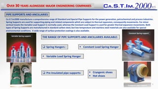Ca.S.T.Im2000 manufacture a comprehensive range of Standard and Special Pipe Supports for the power generation, petrochemical and process industries.
Spring Supports are used for supporting piping and related components which are subject to thermal expansion, consequently movements. For minor
vertical travels the Variable Load Support is normally used, whereas the Constant Load Support is used for greater thermal expansion movements. Both
types of Spring Supports are manufactured in standard carbon steel, but low temperature and stainless steel materials are also available for special
environmental conditions. A wide range of surface protection coatings is also available.
THE RANGE OF PIPE SUPPORTS AND ANCILLARIES AVAILABLE:
 Spring Hangers :
 Pre-Insulated pipe supports:  Cryogenic shoes
 Hot shoes
PIPE SUPPORTS AND ANCILLARIES
 Constant Load Spring Hanger
 Variable Load Spring Hanger
OVER 30 YEARS ALONGSIDE MAJOR ENGINEERING COMPANIES
5
Variable Spring support
Constant Spring support
Cryogenic pipe support
 
