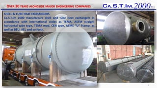SHELL & TUBE HEAT EXCHANGERS
Ca.S.T.Im 2000 manufacture shell and tube heat exchangers in
accordance with international codes as TEMA, ASTM straight
horizontal tube type, TEMA mod. CEN type, ASME “U” Stamp, as
well as BEU, AEL and so forth.
OVER 30 YEARS ALONGSIDE MAJOR ENGINEERING COMPANIES
8
 