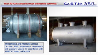 ATMOSPHERIC AND PRESSURE VESSELS
Ca.S.T.Im 2000 manufacture atmospheric
and pressure vessels in accordance with
ASME “U” stamp , ASTM, PED.
OVER 30 YEARS ALONGSIDE MAJOR ENGINEERING COMPANIES
9
 