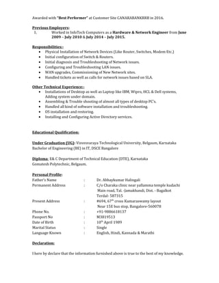 Awarded with “Best Performer” at Customer Site CANARABANKRRB in 2016.
Previous Employers:
1. Worked in InfoTech Computers as a Hardware & Network Engineer from June
2009 – July 2010 & July 2014 – July 2015.
Responsibilities:-
• Physical Installation of Network Devices (Like Router, Switches, Modem Etc.)
• Initial configuration of Switch & Routers.
• Initial diagnosis and Troubleshooting of Network issues.
• Configuring and Troubleshooting LAN issues.
• WAN upgrades, Commissioning of New Network sites.
• Handled tickets as well as calls for network issues based on SLA.
Other Technical Experience:-
• Installations of Desktop as well as Laptop like IBM, Wipro, HCL & Dell systems,
Adding system under domain.
• Assembling & Trouble shooting of almost all types of desktop PC's.
• Handled all kind of software installation and troubleshooting.
• OS installation and restoring.
• Installing and Configuring Active Directory services.
Educational Qualification:
Under Graduation (UG): Visvesvaraya Technological University, Belgaum, Karnataka
Bachelor of Engineering (BE) in IT, DSCE Bangalore
Diploma: E& C Department of Technical Education (DTE), Karnataka
Gomatesh Polytechnic, Belgaum.
Personal Profile:
Father’s Name : Dr. Abhaykumar Halingali
Permanent Address : C/o Charaka clinic near yallamma temple kudachi
Main road, Tal. -Jamakhandi, Dist. - Bagalkot
Terdal- 587315
Present Address : #694, 67th
cross Kumaraswamy layout
Near 15E bus stop, Bangalore-560078
Phone No. : +91-9886618137
Passport No : M3819513
Date of Birth : 10th
April 1989
Marital Status : Single
Language Known : English, Hindi, Kannada & Marathi
Declaration:
I here by declare that the information furnished above is true to the best of my knowledge.
 